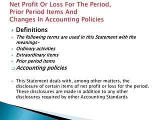    Definitions
   The following terms are used in this Statement with the
    meanings-
   Ordinary activities
   Extraordinary items
   Prior period items
   Accounting policies

   This Statement deals with, among other matters, the
    disclosure of certain items of net profit or loss for the period.
    These disclosures are made in addition to any other
    disclosures required by other Accounting Standards
 