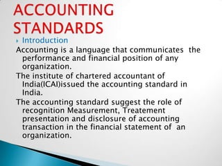 Introduction
Accounting is a language that communicates the
 performance and financial position of any
 organization.
The institute of chartered accountant of
 India(ICAI)issued the accounting standard in
 India.
The accounting standard suggest the role of
 recognition Measurement, Treatement
 presentation and disclosure of accounting
 transaction in the financial statement of an
 organization.
 