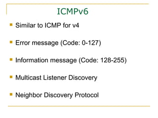 ICMPv6
 Similar to ICMP for v4
 Error message (Code: 0-127)
 Information message (Code: 128-255)
 Multicast Listener Discovery
 Neighbor Discovery Protocol
 