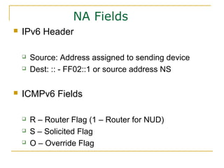 NA Fields
 IPv6 Header
 Source: Address assigned to sending device
 Dest: :: - FF02::1 or source address NS
 ICMPv6 Fields
 R – Router Flag (1 – Router for NUD)
 S – Solicited Flag
 O – Override Flag
 