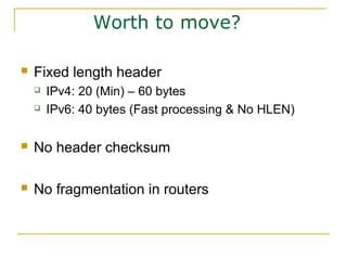 Worth to move?
 Fixed length header
 IPv4: 20 (Min) – 60 bytes
 IPv6: 40 bytes (Fast processing & No HLEN)
 No header checksum
 No fragmentation in routers
 