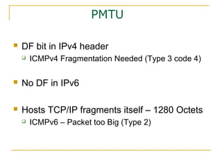 PMTU
 DF bit in IPv4 header
 ICMPv4 Fragmentation Needed (Type 3 code 4)
 No DF in IPv6
 Hosts TCP/IP fragments itself – 1280 Octets
 ICMPv6 – Packet too Big (Type 2)
 