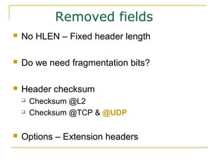 Removed fields
 No HLEN – Fixed header length
 Do we need fragmentation bits?
 Header checksum
 Checksum @L2
 Checksum @TCP & @UDP
 Options – Extension headers
 