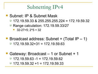 Subnetting IPv4
 Subnet: IP & Subnet Mask
 172.19.59.33 & 255.255.255.224 = 172.19.59.32
 Range calculation: 172.19.59.33/27
 32-27=5; 2^5 = 32
 Broadcast address: Subnet + (Total IP – 1)
 172.19.59.32+31 = 172.19.59.63
 Gateway: Broadcast – 1 or Subnet + 1
 172.19.59.63 -1 = 172.19.59.62
 172.19.59.32 +1 = 172.19.59.33
 