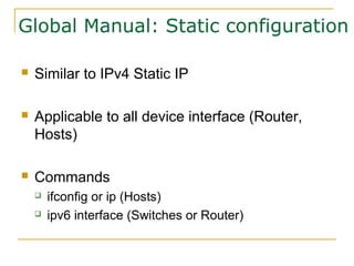 Global Manual: Static configuration
 Similar to IPv4 Static IP
 Applicable to all device interface (Router,
Hosts)
 Commands
 ifconfig or ip (Hosts)
 ipv6 interface (Switches or Router)
 