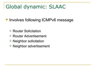 Global dynamic: SLAAC
 Involves following ICMPv6 message
 Router Solicitation
 Router Advertisement
 Neighbor solicitation
 Neighbor advertisement
 