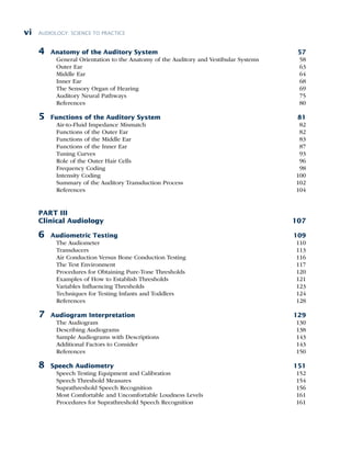 AUDIOLOGY: SCIENCE TO PRACTICE
vi
4 Anatomy of the Auditory System 57
General Orientation to the Anatomy of the Auditory and Vestibular Systems 58
Outer Ear 63
Middle Ear 64
Inner Ear 68
The Sensory Organ of Hearing 69
Auditory Neural Pathways 75
References 80
5 Functions of the Auditory System 81
Air-to-Fluid Impedance Mismatch 82
Functions of the Outer Ear 82
Functions of the Middle Ear 83
Functions of the Inner Ear 87
Tuning Curves 93
Role of the Outer Hair Cells 96
Frequency Coding 98
Intensity Coding 100
Summary of the Auditory Transduction Process 102
References 104
PART III
Clinical Audiology 107
6 Audiometric Testing 109
The Audiometer 110
Transducers 113
Air Conduction Versus Bone Conduction Testing 116
The Test Environment 117
Procedures for Obtaining Pure-Tone Thresholds 120
Examples of How to Establish Thresholds 121
Variables Influencing Thresholds 123
Techniques for Testing Infants and Toddlers 124
References 128
7 Audiogram Interpretation 129
The Audiogram 130
Describing Audiograms 138
Sample Audiograms with Descriptions 143
Additional Factors to Consider 143
References 150
8 Speech Audiometry 151
Speech Testing Equipment and Calibration 152
Speech Threshold Measures 154
Suprathreshold Speech Recognition 156
Most Comfortable and Uncomfortable Loudness Levels 161
Procedures for Suprathreshold Speech Recognition 161
 
