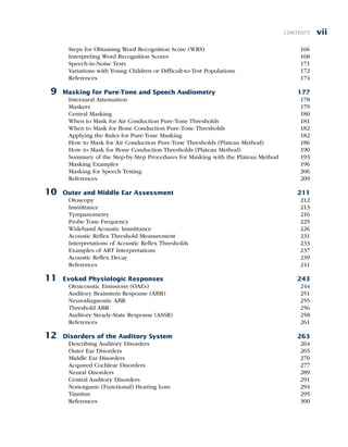 vii
CONTENTS
Steps for Obtaining Word Recognition Score (WRS) 166
Interpreting Word Recognition Scores 168
Speech-in-Noise Tests 171
Variations with Young Children or Difficult-to-Test Populations 172
References 174
9 Masking for Pure-Tone and Speech Audiometry 177
Interaural Attenuation 178
Maskers 179
Central Masking 180
When to Mask for Air Conduction Pure-Tone Thresholds 181
When to Mask for Bone Conduction Pure-Tone Thresholds 182
Applying the Rules for Pure-Tone Masking 182
How to Mask for Air Conduction Pure-Tone Thresholds (Plateau Method) 186
How to Mask for Bone Conduction Thresholds (Plateau Method) 190
Summary of the Step-by-Step Procedures for Masking with the Plateau Method 193
Masking Examples 196
Masking for Speech Testing 206
References 209
10 Outer and Middle Ear Assessment 211
Otoscopy 212
Immittance 213
Tympanometry 216
Probe Tone Frequency 225
Wideband Acoustic Immittance 226
Acoustic Reflex Threshold Measurement 231
Interpretations of Acoustic Reflex Thresholds 233
Examples of ART Interpretations 237
Acoustic Reflex Decay 239
References 241
11 Evoked Physiologic Responses 243
Otoacoustic Emissions (OAEs) 244
Auditory Brainstem Response (ABR) 251
Neurodiagnostic ABR 255
Threshold ABR 256
Auditory Steady-State Response (ASSR) 258
References 261
12 Disorders of the Auditory System 263
Describing Auditory Disorders 264
Outer Ear Disorders 265
Middle Ear Disorders 270
Acquired Cochlear Disorders 277
Neural Disorders 289
Central Auditory Disorders 291
Nonorganic (Functional) Hearing Loss 294
Tinnitus 295
References 300
 