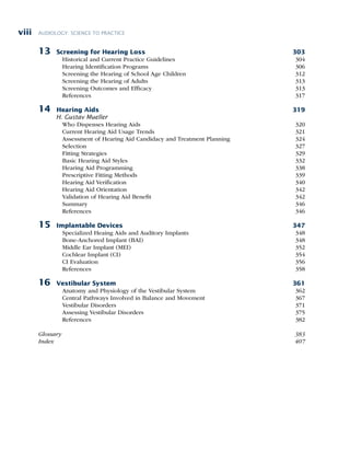 AUDIOLOGY: SCIENCE TO PRACTICE
viii
13 Screening for Hearing Loss 303
Historical and Current Practice Guidelines 304
Hearing Identification Programs 306
Screening the Hearing of School Age Children 312
Screening the Hearing of Adults 313
Screening Outcomes and Efficacy 313
References 317
14 Hearing Aids 319
H. Gustav Mueller
Who Dispenses Hearing Aids 320
Current Hearing Aid Usage Trends 321
Assessment of Hearing Aid Candidacy and Treatment Planning 324
Selection 327
Fitting Strategies 329
Basic Hearing Aid Styles 332
Hearing Aid Programming 338
Prescriptive Fitting Methods 339
Hearing Aid Verification 340
Hearing Aid Orientation 342
Validation of Hearing Aid Benefit 342
Summary 346
References 346
15 Implantable Devices 347
Specialized Heaing Aids and Auditory Implants 348
Bone-Anchored Implant (BAI) 348
Middle Ear Implant (MEI) 352
Cochlear Implant (CI) 354
CI Evaluation 356
References 358
16 Vestibular System 361
Anatomy and Physiology of the Vestibular System 362
Central Pathways Involved in Balance and Movement 367
Vestibular Disorders 371
Assessing Vestibular Disorders 375
References 382
Glossary 383
Index 407
 