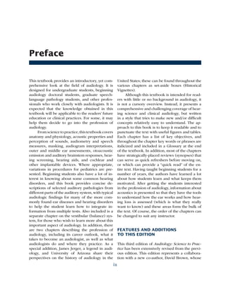Preface
This textbook provides an introductory, yet com-
prehensive look at the field of audiology. It is
designed for undergraduate students, beginning
audiology doctoral students, graduate speech-
language pathology students, and other profes-
sionals who work closely with audiologists. It is
expected that the knowledge obtained in this
textbook will be applicable to the readers’ future
education or clinical practices. For some, it may
help them decide to go into the profession of
audiology.
Fromsciencetopractice,thistextbookcovers
anatomy and physiology, acoustic properties and
perception of sounds, audiometry and speech
measures, masking, audiogram interpretations,
outer and middle ear assessments, otoacoustic
emission and auditory brainstem responses, hear-
ing screening, hearing aids, and cochlear and
other implantable devices. Where appropriate,
variations in procedures for pediatrics are pre-
sented. Beginning students also have a lot of in­
terest in knowing about some common hearing
disorders, and this book provides concise de-
scriptions of selected auditory pathologies from
different parts of the auditory system, with typical
audiologic findings for many of the more com-
monly found ear diseases and hearing disorders
to help the student learn how to integrate in-
formation from multiple tests. Also included is a
separate chapter on the vestibular (balance) sys-
tem, for those who wish to learn more about this
important aspect of audiology. In addition, there
are two chapters describing the profession of
audiology, including its career outlook, what it
takes to become an audiologist, as well as what
audiologists do and where they practice. As a
special addition, James Jerger, a legend in audi­
ology, and University of Arizona share their
perspectives on the history of audiology in the
United States; these can be found throughout the
various chapters as set-aside boxes (Historical
Vignettes).
Although this textbook is intended for read-
ers with little or no background in audiology, it
is not a cursory overview. Instead, it presents a
comprehensive and challenging coverage of hear­
ing science and clinical audiology, but written
in a style that tries to make new and/or difficult
concepts relatively easy to understand. The ap-
proach to this book is to keep it readable and to
punctuate the text with useful figures and tables.
Each chapter has a list of key objectives, and
throughout the chapter key words or phrases are
italicized and included in a Glossary at the end
of the textbook. In addition, most of the chapters
have strategically-placed reviews (synopses) that
can serve as quick refreshers before moving on,
or which can provide a “quick read” of the en-
tire text. Having taught beginning students for a
number of years, the authors have learned a lot
about how students learn and what keeps them
motivated. After getting the students interested
in the profession of audiology, information about
acoustics is presented so that they have the tools
to understand how the ear works and how hear-
ing loss is assessed (which is what they really
want to know) and these areas form the bulk of
the text. Of course, the order of the chapters can
be changed to suit any instructor.
FEATURES AND ADDITIONS
TO THIS EDITION
This third edition of Audiology: Science to Prac-
tice has been extensively revised from the previ-
ous edition. This edition represents a collabora-
tion with a new co-author, David Brown, whose
ix
 