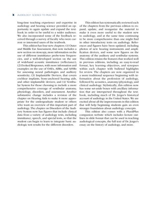 AUDIOLOGY: SCIENCE TO PRACTICE
x
long-time teaching experience and expertise in
audiology and hearing science provided an op-
portunity to again update and expand the text-
book in order to be useful to a wider audience.
We also incorporated some of the feedback re-
ceived through a survey of faculty who were cur-
rent or interested users of the textbook.
This edition has four new chapters: (1) Outer
and Middle Ear Assessment, that now includes a
new section on otoscopy, more information on the
use of different immittance probe-tone frequen­
cies, and a well-developed section on the use
of wideband acoustic immittance (reflectance);
(2) Evoked Responses, with more information and
examples on the use of OAEs, ABRs, and ASSRs
for assessing neural pathologies and auditory
sensitivity; (3) Implantable Devices, that covers
cochlear implants, bone-anchored hearing aids,
and other implantable devices; and (4) Vestibu-
lar System for those choosing to include a more
comprehensive coverage of vestibular anatomy,
physiology, disorders, and assessment. Another
substantive change includes a revision of the
chapter on Hearing Aids to make it more appro-
priate for the undergraduate student or others
who want an overview of this impor­
tant part of
audiology. The chapter on Disorders of the Audi-
tory System now has figures that include clinical
data from a variety of audiology tests, including
immittance, speech, and special tests, so that the
student can begin to learn to integrate basic au-
diologic test results for the different disorders.
This edition has systematically reviewed each
of the chapters from the previous edition to ex-
pand, update, and reorganize the material to
make it even more useful to the student new
to audiology, and at the same time continuing
to be more comprehensive than one might find
in other introductory texts on audiology. Refer-
ences and figures have been updated, including
photos of new hearing instruments and ampli-
fication devices, and some new figures on the
anatomy of the auditory and vestibular systems.
This edition retains the features that worked well
in previous editions, including an easy-to-read
format, key learning objectives, and synopses
within each chapter with bulleted highlights
for review. The chapters are now organized in
a more traditional sequence beginning with in-
formation about the profession of audiology,
followed by acoustics, anatomy/physiology, and
clinical audiology. Stylistically, this edition now
has some set-aside boxes with ancillary informa-
tion that are interspersed throughout the text-
book, including much of Dr. Jerger’s historical
account of audiology in the United States. We are
excited about all the improvements in this edition
that will help beginning students gain an even
stronger foundation about audiology concepts.
This edition also comes with a PluralPlus
companion website which includes lecture out-
lines in slide format that can be used in teaching
audiological concepts, the full text of Dr. Jerger’s
essay on the history of audiology, and more.
 