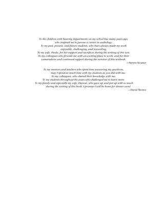To the children with hearing impairments on my school bus many years ago,
who inspired me to pursue a career in audiology;
To my past, present, and future students, who have always made my work
enjoyable, challenging, and rewarding;
To my wife, Paula, for her support and sacrifices during the writing of this text;
To my colleagues who provide me with an exciting place to work, and for their
camaraderie and continued support during the revision of this textbook.
—Steven Kramer
To my mentors and teachers who spent time answering my questions,
may I spend as much time with my students as you did with me;
To my colleagues, who shared their knowledge with me;
To my students throughout the years who challenged me to learn more;
To my family and especially my wife, Dianne, who gave up and put up with so much
during the writing of this book. I promise I will be home for dinner soon!
—David Brown
 