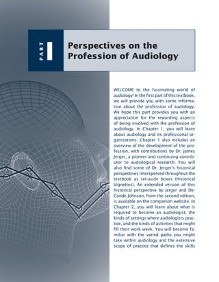 Perspectives on the
Profession of Audiology
P
A
R
T
I
WELCOME to the fascinating world of
audiology! In the rst part of this textbook,
we will provide you with some informa-
tion about the profession of audiology.
We hope this part provides you with an
appreciation for the rewarding aspects
of being involved with the profession of
audiology. In Chapter 1, you will learn
about audiology and its professional or-
ganizations. Chapter 1 also includes an
overview of the development of the pro-
fession, with contributions by Dr. James
Jerger, a pioneer and continuing contrib-
utor to audiological research. You will
also nd some of Dr. Jerger’s historical
perspectives interspersed throughout the
textbook as set-aside boxes (Historical
Vignettes). An extended version of this
historical perspective by Jerger and De-
Conde Johnson, from the second edition,
is available on the companion website. In
Chapter 2, you will learn about what is
required to become an audiologist, the
kinds of settings where audiologists prac­
tice, and the kinds of activities that might
ll their work week. You will become fa-
miliar with the varied paths you might
take within audiology and the extensive
scope of practice that denes the skills
 
