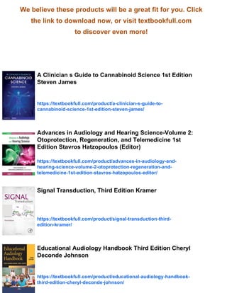 We believe these products will be a great fit for you. Click
the link to download now, or visit textbookfull.com
to discover even more!
A Clinician s Guide to Cannabinoid Science 1st Edition
Steven James
https://textbookfull.com/product/a-clinician-s-guide-to-
cannabinoid-science-1st-edition-steven-james/
Advances in Audiology and Hearing Science-Volume 2:
Otoprotection, Regeneration, and Telemedicine 1st
Edition Stavros Hatzopoulos (Editor)
https://textbookfull.com/product/advances-in-audiology-and-
hearing-science-volume-2-otoprotection-regeneration-and-
telemedicine-1st-edition-stavros-hatzopoulos-editor/
Signal Transduction, Third Edition Kramer
https://textbookfull.com/product/signal-transduction-third-
edition-kramer/
Educational Audiology Handbook Third Edition Cheryl
Deconde Johnson
https://textbookfull.com/product/educational-audiology-handbook-
third-edition-cheryl-deconde-johnson/
 