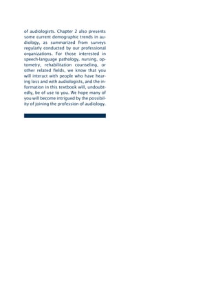 of audiologists. Chapter 2 also presents
some current demographic trends in au-
diology, as summarized from surveys
regularly conducted by our professional
organizations. For those interested in
speech-language pathology, nursing, op­
tometry, rehabilitation counseling, or
other related elds, we know that you
will interact with people who have hear-
ing loss and with audiologists, and the in-
formation in this textbook will, undoubt-
edly, be of use to you. We hope many of
you will become intrigued by the possibil-
ity of joining the profession of audiology.
 