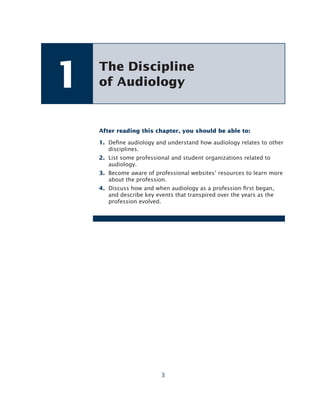 3
After reading this chapter, you should be able to:
1. Dene audiology and understand how audiology relates to other
disciplines.
2. List some professional and student organizations related to
audiology.
3. Become aware of professional websites’ resources to learn more
about the profession.
4. Discuss how and when audiology as a profession rst began,
and describe key events that transpired over the years as the
profession evolved.
The Discipline
of Audiology
1
 
