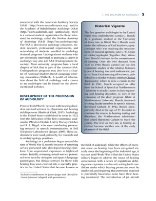 1. The Discipline of Audiology 5
associated with the American Auditory Society
(AAS) (http://www.amauditorysoc.org) and/or
the Academy of Rehabilitative Audiology (ARA)
(http://www.audrehab.org). Additionally, there
is a national student organization for those inter-
ested in audiology, called the Student Academy
of Audiology (SAA) (http://saa.audiology.org).
The SAA is devoted to audiology education, stu-
dent research, professional requirements, and
networking of students enrolled in audiology
doctoral programs. Undergraduate students who
are potentially interested in pursuing a career in
audiology may also join SAA (Undergraduate As-
sociate). Most university programs have a local
chapter of SAA that is part of the national SAA.
Undergraduate programs may also have a chap-
ter of National Student Speech Language Hear-
ing Association (NSSLHA). A wealth of informa-
tion about the field of audiology and a career
as an audiologist can be found on the above-
mentioned websites.
DEVELOPMENT OF THE PROFESSION
OF AUDIOLOGY1
Prior to World War II, persons with hearing disor-
ders received services by physicians and hearing
aid dispensers (Martin & Clark, 2015). Audiology
in the United States established its roots in 1922
with the fabrication of the first commercial audi-
ometer (Western Electric 1-A) by Harvey Fletcher
and R. L. Wegel, who were conducting pioneer-
ing research in speech communication at Bell
Telephone Laboratories (Jerger, 2009). These au-
diometers were used, primarily, for research and
in otolaryngology practices.
Audiology as a profession began around the
time of World War II, mostly because of returning
service personnel who developed hearing prob-
lems from unprotected exposures to high-level
noises. Initially, returning armed-service person-
nel were seen by otologists and speech-language
pathologists, but clinical services for those with
hearing loss soon evolved into a specialty prac-
tice in the United States that became known as
1

Includes contributions by James Jerger and Cheryl De-
Conde Johnson (adapted with permission).
the field of audiology. While the effects of exces-
sive noise on hearing have been recognized vir-
tually since the beginning of the industrial age, it
was not until World War II that the United States
military began to address the issues of hearing
conservation with a series of regulations defin-
ing noise exposure as a hazard, setting forth con-
ditions under which hearing protection must be
employed, and requiring that personnel exposed
to potentially hazardous noise have their hear-
ing monitored. The introduction of jet aircraft
Historical Vignette
The first genuine audiologist in the United
States was, undoubtedly, Cordia C. Bunch.
As a graduate student at the University
of Iowa, late in World War I, Bunch came
under the influence of Carl Seashore, a psy-
chologist who was studying the measure-
ment of musical aptitude, and L. W. Dean,
an otolaryngologist. Together, they stimu-
lated Bunch’s interest in the measurement
of hearing. Over the two decades from
1920 to 1940, Bunch carried out the first
systematic studies of the relation between
types of hearing loss and audiometric pat-
terns. Bunch’s pioneering efforts were pub-
lished in a slender volume entitled Clinical
Audiometry, which is now a classic in the
field. In 1941, Bunch accepted an offer
from the School of Speech at Northwestern
University to teach courses in hearing test-
ing and hearing disorders, as part of the
education of the deaf program. While at
Northwestern University, Bunch mentored
a young faculty member in speech science,
Raymond Carhart. In 1942, Bunch unex-
pectedly died at the age of 57. In order to
continue the course in hearing testing and
disorders, the Northwestern administra-
tion asked Raymond Carhart to teach the
course. The rest, as they say, is history, as
Carhart became another one of the early
pioneers of the field.
 