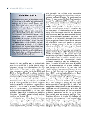 AUDIOLOGY: SCIENCE TO PRACTICE
6
into the Air Force and the Navy in the late 1940s,
generating high levels of noise, was an impor­
tant factor driving interest in hearing protection.
Early studies of the effects of noise on the audi-
tory system were carried out in the 1940s and
1950s at the Naval School of Aviation Medicine,
in Pensacola, Florida. Similar research programs
were established at the Navy submarine base in
Groton, Connecticut, and at the Navy Electronics
Laboratory in San Diego, California. After World
War II, audiology-specific educational programs
were developed in universities to prepare profes-
sionals for clinical work, as well as becoming the
stage for further research efforts that would de-
fine the practice of audiology. In the early years,
audiology focused on rehabilitation, including
lipreading (now called speechreading), auditory
training, and hearing aids.
During the late 1960s and early 1970s, there
was a focus on the development of several objec-
tive measures of the auditory system: Immittance
(known then as impedance) blossomed into tests
called tympanometry, used for assessing middle
ear disorders, and acoustic reflex thresholds,
used for differentiating/documenting conductive,
sensory, and neural losses. The immittance test
battery is now standard in basic hearing assess-
ments. The mid to late 1970s brought our atten-
tion to the clinical use of evoked electrical poten-
tials, especially the auditory brainstem response
(ABR), which provided an objective evaluation
of the auditory system that was unaffected by
sedation. The ABR continues to be used as a spe-
cialty test for neurologic function, and even more
importantly for both newborn hearing screening
and follow-up hearing threshold assessment. In
the late 1970s, otoacoustic emission (OAE) test-
ing was developed as another objective measure
of the auditory system, and became an accepted
part of clinical practice by the late 1980s. The
clinical applicability of OAE testing was the pri-
mary impetus for states in the United States to
adopt universal newborn hearing screening pro-
grams. Marion Downs of the University of Col-
orado, undoubtedly, had the greatest impact on
the testing of pediatrics and, ultimately, the con-
cept and realization of universal hearing screen-
ing of all newborns. Dr. Downs founded the first
screening program in 1962 and never ceased to
push for newborn hearing screening. According
to the National Center for Hearing Assessment
and Management (NCHAM) at Utah State Uni-
versity, all states and territories of America now
have an Early Hearing Detection and Interven-
tion (EHDI) program (National Center for Hear-
ing Assessment and Management, n.d.).
The development of better-designed hear-
ing aids and procedures for hearing aid fittings
was also an important step forward in treating
those with hearing loss. During the early 1950s,
the transistor was developed and its value in the
design of wearable hearing aids was immediately
apparent. An even greater impact on hearing aid
design and miniaturization was the advent of dig-
ital signal processing, and by the 1990s, digital
hearing aids were becoming the standard. Other
important advances in hearing aids included mi-
crophone technology and better/smaller batter-
ies. It is interesting to point out that prior to 1977,
ASHA considered it unethical for audiologists to
dispense hearing aids, except in the Veteran’s
Hospitals. However, through the continuing in-
Historical Vignette
Attempts to exploit the residual hearing of
severely and profoundly hearing-impaired
persons has a history much longer than
audiology. Long before there were audi-
ometers and hearing aids, educators of
the deaf were at the front lines of auditory
training, using whatever tools were avail-
able. Alexander Graham Bell, inventor of
the telephone and founder of the AG Bell
Association, took a special interest in the
possibilities of auditory training because
of his wife’s hearing loss. He was a strong
proponent of the aural approach and lent
his considerable reputation to its promul-
gation in the last quarter of the nineteenth
century. Another early supporter of system­
atic training in listening was Max Goldstein,
who founded the world-famous Central In-
stitute for the Deaf in St. Louis.
 