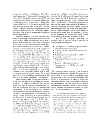 1. The Discipline of Audiology 7
terests and activities of audiologists directed to-
ward dispensing of hearing aids throughout the
1970s, ASHA changed its perspective in 1979, and
hearing aid dispensing soon became a large part
of audiology practices. At the time of this writing
(August 2017), the U.S. Congress passed legisla-
tion allowing hearing aids to be sold over-the-
counter (OTC) for adults with mild to moderate
degrees of hearing loss, and established about a
three-year time window to develop regulations
and implementation.
Cochlear implants (CI) were another mile-
stone in audiology, beginning with the first im-
plants in the 1960s. Subsequently, there was a
30-year, slow-but-steady, convincing of the pro-
fession that cochlear implants were able to pro-
duce remarkable results in adults and children,
and now cochlear implants are well accepted in
the audiology community. The progress of co-
chlear implants over the past three decades has
been truly remarkable. The early CI systems
were essentially aids to speechreading and few
users could maintain a conversation without the
aid of visual cues. However, as the number of
electrodes increased and speech-coding strat-
egies became more sophisticated, performance
in the auditory-only condition improved several-
fold. It is now quite reasonable to expect that
a person with a cochlear implant will be able
to converse, even on the telephone. Thirty years
ago, few people would have predicted that this
level of performance would ever be attainable.
There has also been a relatively long history
in the area of vestibular disorders and testing.
Bradford (1975) describes some of the early his-
tory in this area that includes the early descrip-
tions of nystagmus (reflexive eye movements)
by Purkinjie (1820), discovery of the cerebellar
and labyrinthine sources of vertigo by Flourens
(1828), and the development of caloric testing by
Barany (1915). Pioneering work in establishing
the clinical use of electronystagmography (ENG)
was done by Alfred Coats (e.g., Coats, 1975),
Baloh and colleagues (e.g., Baloh, Sills,  Honru-
bia, 1977), and Barber and colleagues (e.g., Bar-
ber and Stockwell, 1980). With advances in tech-
nology in the past decade, the electrode-based
ENG method evolved to an infrared video cam-
era method for recording eye movements (VNG)
during the vestibular exam. Other advancements
include the development of rotary chair testing
that rotates the whole body with head fixed in
place, and posturography with a platform that
allows for tilting the body in different directions.
One of the more recent clinical developments
is the recording of vestibular evoked myogenic
potentials involving the ocular muscles (oVEMP)
or the cervical muscles (cVEMP) in response to
loud sounds, which have been shown to be use-
ful for assessing the saccule and utricle, which
are sensory organs of the vestibular system.
Over the last 70+ years, audiology has
evolved (often in parallel) along at least the fol-
lowing eight distinct paths:
l
l Development of auditory diagnostic tests
(behavioral and physiologic)
l
l Hearing aids and rehabilitation/treatment
l
l Pediatrics
l
l Auditory processing disorders (APDs)
l
l Hearing conservation
l
l Audiology in the educational (school)
systems
l
l Tinnitus evaluation and therapy
l
l Development of vestibular tests and
rehabilitation
The reader is referred to some of the comment
boxes throughout this textbook for overviews of
these paths. A more complete historical account
of audiology in the United States has been pub-
lished by Jerger (2009). In addition, Jerger and
DeConde Johnson have an expanded chapter on
the development of these paths in the second
edition of this textbook, which is also available
in this textbook’s companion website. As Jerger
and DeConde Johnson (2014) concluded,
. . . it is interesting to observe the degree to
which these paths have interacted. We see the
fruits of progress in the diagnostic path reflected
in the development of APD testing, the impact of
advances in electroacoustics and electrophysiol-
ogy on universal screening procedures, the influ-
ence of cochlear implant advances on auditory
training, and the influences of all on intervention
with amplifica­
tion, hearing conservation, tinni-
tus therapy, and audiology in the educational
 