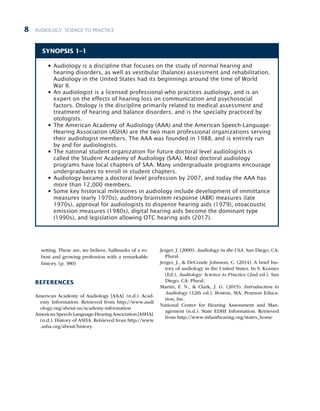 AUDIOLOGY: SCIENCE TO PRACTICE
8
setting. These are, we believe, hallmarks of a ro-
bust and growing profession with a remarkable
history. (p. 380)
REFERENCES
American Academy of Audiology [AAA]. (n.d.). Acad-
emy Information. Retrieved from http://www.audi
ology.org/about-us/academy-information
American Speech-Language-HearingAssociation [ASHA].
(n.d.). History of ASHA. Retrieved from http://www
.asha.org/about/history
Jerger, J. (2009). Audiology in the USA. San Diego, CA:
Plural.
Jerger, J.,  DeConde Johnson, C. (2014). A brief his-
tory of audiology in the United States. In S. Kramer
(Ed.), Audiology: Science to Practice (2nd ed.). San
Diego, CA: Plural.
Martin, F. N.,  Clark, J. G. (2015). Introduction to
Audiology (12th ed.). Boston, MA: Pearson Educa-
tion, Inc.
National Center for Hearing Assessment and Man-
agement (n.d.). State EDHI Information. Retrieved
from http://www.infanthearing.org/states_home
SYNOPSIS 1–1
l
l Audiology is a discipline that focuses on the study of normal hearing and
hearing disorders, as well as vestibular (balance) assessment and rehabilitation.
Audiology in the United States had its beginnings around the time of World
War II.
l
l An audiologist is a licensed professional who practices audiology, and is an
expert on the effects of hearing loss on communication and psychosocial
factors. Otology is the discipline primarily related to medical assessment and
treatment of hearing and balance disorders, and is the specialty practiced by
otologists.
l
l The American Academy of Audiology (AAA) and the American Speech-Language-
Hearing Association (ASHA) are the two main professional organizations serving
their audiologist members. The AAA was founded in 1988, and is entirely run
by and for audiologists.
l
l The national student organization for future doctoral level audiologists is
called the Student Academy of Audiology (SAA). Most doctoral audiology
programs have local chapters of SAA. Many undergraduate programs encourage
undergraduates to enroll in student chapters.
l
l Audiology became a doctoral level profession by 2007, and today the AAA has
more than 12,000 members.
l
l Some key historical milestones in audiology include development of immittance
measures (early 1970s), auditory brainstem response (ABR) measures (late
1970s), approval for audiologists to dispense hearing aids (1979), otoacoustic
emission measures (1980s), digital hearing aids become the dominant type
(1990s), and legislation allowing OTC hearing aids (2017).
 