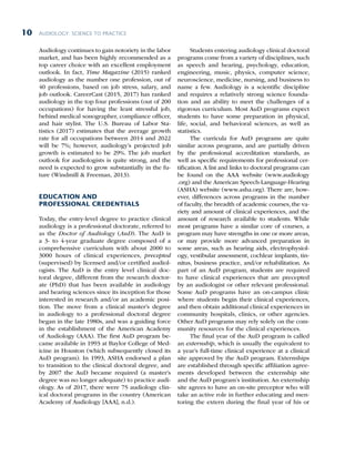AUDIOLOGY: SCIENCE TO PRACTICE
10
Audiology continues to gain notoriety in the labor
market, and has been highly recommended as a
top career choice with an excellent employment
outlook. In fact, Time Magazine (2015) ranked
audiology as the number one profession, out of
40 professions, based on job stress, salary, and
job outlook. CareerCast (2015, 2017) has ranked
audiology in the top four professions (out of 200
occupations) for having the least stressful job,
behind medical sonographer, compliance officer,
and hair stylist. The U.S. Bureau of Labor Sta-
tistics (2017) estimates that the average growth
rate for all occupations between 2014 and 2022
will be 7%; however, audiology’s projected job
growth is estimated to be 29%. The job market
outlook for audiologists is quite strong, and the
need is expected to grow substantially in the fu-
ture (Windmill  Freeman, 2013).
EDUCATION AND
PROFESSIONAL CREDENTIALS
Today, the entry-level degree to practice clinical
audiology is a professional doctorate, referred to
as the Doctor of Audiology (AuD). The AuD is
a 3- to 4-year graduate degree composed of a
comprehensive curriculum with about 2000 to
3000 hours of clinical experiences, precepted
(supervised) by licensed and/or certified audiol-
ogists. The AuD is the entry level clinical doc-
toral degree, different from the research doctor-
ate (PhD) that has been available in audiology
and hearing sciences since its inception for those
interested in research and/or an academic posi-
tion. The move from a clinical master’s degree
in audiology to a professional doctoral degree
began in the late 1980s, and was a guiding force
in the establishment of the American Academy
of Audiology (AAA). The first AuD program be-
came available in 1993 at Baylor College of Med-
icine in Houston (which subsequently closed its
AuD program). In 1993, ASHA endorsed a plan
to transition to the clinical doctoral degree, and
by 2007 the AuD became required (a master’s
degree was no longer adequate) to practice audi-
ology. As of 2017, there were 75 audiology clin-
ical doctoral programs in the country (American
Academy of Audiology [AAA], n.d.).
Students entering audiology clinical doctoral
programs come from a variety of disciplines, such
as speech and hearing, psychology, education,
engineering, music, physics, computer science,
neuroscience, medicine, nursing, and business to
name a few. Audiology is a scientific discipline
and requires a relatively strong science founda-
tion and an ability to meet the challenges of a
rigorous curriculum. Most AuD programs expect
students to have some preparation in physical,
life, social, and behavioral sciences, as well as
statistics.
The curricula for AuD programs are quite
similar across programs, and are partially driven
by the professional accreditation standards, as
well as specific requirements for professional cer-
tification. A list and links to doctoral programs can
be found on the AAA website (www.audiology
.org) and the American Speech-Language-Hearing
(ASHA) website (www.asha.org). There are, how-
ever, differences across programs in the number
of faculty, the breadth of academic courses, the va-
riety and amount of clinical experiences, and the
amount of research available to students. While
most programs have a similar core of courses, a
program may have strengths in one or more areas,
or may provide more advanced preparation in
some areas, such as hearing aids, electrophysiol-
ogy, vestibular assessment, cochlear implants, tin-
nitus, business practice, and/or rehabilitation. As
part of an AuD program, students are required
to have clinical experiences that are precepted
by an audiologist or other relevant professional.
Some AuD programs have an on-campus clinic
where students begin their clinical experiences,
and then obtain additional clinical experiences in
community hospitals, clinics, or other agencies.
Other AuD programs may rely solely on the com-
munity resources for the clinical experiences.
The final year of the AuD program is called
an externship, which is usually the equivalent to
a year’s full-time clinical experience at a clinical
site approved by the AuD program. Externships
are established through specific affiliation agree-
ments developed between the externship site
and the AuD program’s institution. An externship
site agrees to have an on-site preceptor who will
take an active role in further educating and men-
toring the extern during the final year of his or
 