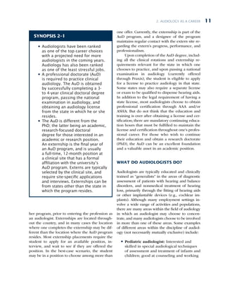 2. Audiology as a Career 11
her program, prior to entering the profession as
an audiologist. Externships are located through-
out the country, and in many cases the location
where one completes the externship may be dif-
ferent than the location where the AuD program
resides. Most externship placements require the
student to apply for an available position, in-
terview, and wait to see if they are offered the
position. In the best-case scenario, the student
may be in a position to choose among more than
one offer. Currently, the externship is part of the
AuD program, and a designee of the program
maintains regular contact with the extern site re-
garding the extern’s progress, performance, and
professionalism.
Upon completion of the AuD degree, includ-
ing all the clinical rotations and externship re-
quirements relevant for the state in which one
chooses to practice, and upon passing a national
examination in audiology (currently offered
through Praxis), the student is eligible to apply
for a license to practice audiology in that state.
Some states may also require a separate license
or exam to be qualified to dispense hearing aids.
In addition to the legal requirement of having a
state license, most audiologists choose to obtain
professional certification through AAA and/or
ASHA. But do not think that the education and
training is over after obtaining a license and cer-
tification; there are mandatory continuing educa-
tion hours that must be fulfilled to maintain the
license and certification throughout one’s profes-
sional career. For those who wish to continue
their education and obtain a research doctorate
(PhD), the AuD can be an excellent foundation
and a valuable asset in an academic position.
WHAT DO AUDIOLOGISTS DO?
Audiologists are typically educated and clinically
trained as “generalists” in the areas of diagnostic
assessment of patients with hearing and balance
disorders, and nonmedical treatment of hearing
loss, primarily through the fitting of hearing aids
or other implantable devices (e.g., cochlear im-
plants). Although many employment settings in-
volve a wide range of activities and populations,
there are many areas within the field of audiology
in which an audiologist may choose to concen-
trate, and many audiologists choose to be involved
in more than one of these areas. Some examples
of different areas within the discipline of audiol-
ogy (not necessarily mutually exclusive) include:
l
l Pediatric audiologist: Interested and
skilled in special audiological techniques
of assessment and treatment of infants and
children; good at counseling and working
SYNOPSIS 2–1
l
l Audiologists have been ranked
as one of the top career choices
with a projected need for more
audiologists in the coming years.
Audiology has also been ranked
as one of the least stressful jobs.
l
l A professional doctorate (AuD)
is required to practice clinical
audiology. The AuD is obtained
by successfully completing a 3-
to 4-year clinical doctoral degree
program, passing the national
examination in audiology, and
obtaining an audiology license
from the state in which he or she
resides.
l
l The AuD is different from the
PhD; the latter being an academic,
research-focused doctoral
degree for those interested in an
academic or research position.
An externship is the nal year of
an AuD program, and is usually
a full-time, 12-month position at
a clinical site that has a formal
afliation with the university’s
AuD program. Externs are typically
selected by the clinical site, and
require site-specic applications
and interviews. Externships can be
from states other than the state in
which the program resides.
 