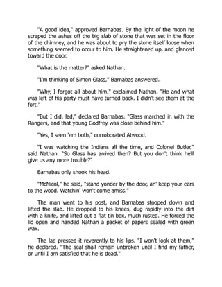 A good idea, approved Barnabas. By the light of the moon he
scraped the ashes off the big slab of stone that was set in the floor
of the chimney, and he was about to pry the stone itself loose when
something seemed to occur to him. He straightened up, and glanced
toward the door.
What is the matter? asked Nathan.
I'm thinking of Simon Glass, Barnabas answered.
Why, I forgot all about him, exclaimed Nathan. He and what
was left of his party must have turned back. I didn't see them at the
fort.
But I did, lad, declared Barnabas. Glass marched in with the
Rangers, and that young Godfrey was close behind him.
Yes, I seen 'em both, corroborated Atwood.
I was watching the Indians all the time, and Colonel Butler,
said Nathan. So Glass has arrived then? But you don't think he'll
give us any more trouble?
Barnabas only shook his head.
McNicol, he said, stand yonder by the door, an' keep your ears
to the wood. Watchin' won't come amiss.
The man went to his post, and Barnabas stooped down and
lifted the slab. He dropped to his knees, dug rapidly into the dirt
with a knife, and lifted out a flat tin box, much rusted. He forced the
lid open and handed Nathan a packet of papers sealed with green
wax.
The lad pressed it reverently to his lips. I won't look at them,
he declared. The seal shall remain unbroken until I find my father,
or until I am satisfied that he is dead.
 