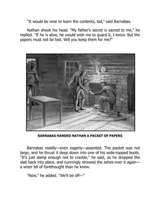 It would be wise to learn the contents, lad, said Barnabas.
Nathan shook his head. My father's secret is sacred to me, he
replied. If he is alive, he would wish me to guard it, I know. But the
papers must not be lost. Will you keep them for me?
BARNABAS HANDED NATHAN A PACKET OF PAPERS
Barnabas readily—even eagerly—assented. The packet was not
large, and he thrust it deep down into one of his wide-topped boots.
It's just damp enough not to crackle, he said, as he dropped the
slab back into place, and cunningly strewed the ashes over it again—
a wiser bit of forethought than he knew.
Now, he added. We'll be off—
 