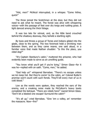 Hist, men! McNicol interrupted, in a whisper. Come hither,
quick!
The three joined the Scotchman at the door, but they did not
need to ask what he meant. The forest was alive with whispering
voices—with the passage of feet over dry twigs and rustling grass. A
light danced among the thick foliage.
It was too late for retreat, and, as the little band crouched
behind the shadowy doorway, they beheld a startling sight.
By twos and threes a group of Tories and Indians glided into the
glade, close to the spring. The two foremost held a shrinking man
between them, and as they came nearer, one said aloud, in a
familiar voice that made Nathan shudder: Is this the place, you
rebel dog?
It's Captain Stanbury's cabin, muttered the prisoner, who had
evidently been made to serve as an unwilling guide.
You know what you'll get if you're lying, Simon Glass—for it
was he—replied with an oath. Come, men, he added.
God help us! whispered Barnabas. There's no escape unless
we kin keep hid. But they're comin' to the cabin, an' Colonel Butler's
promise won't count with such fiends. They'll kill every man of us in
cold blood.
Low as the words were spoken, they reached the ears of the
enemy, and a creaking noise made by McCollum's heavy boots
completed the betrayal. There are rebels here! roared Simon Glass.
Don't let a blasted one escape! Surround the cabin!
It's all up, cried Barnabas. Give 'em a volley, an' remember
the massacre. Now—fire!
 