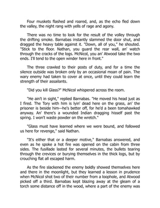 Four muskets flashed and roared, and, as the echo fled down
the valley, the night rang with yells of rage and agony.
There was no time to look for the result of the volley through
the drifting smoke. Barnabas instantly slammed the door shut, and
dragged the heavy table against it. Down, all of you, he shouted.
Stick to the floor. Nathan, you guard the rear wall, an' watch
through the cracks of the logs. McNicol, you an' Atwood take the two
ends. I'll tend to the open winder here in front.
The three crawled to their posts of duty, and for a time the
silence outside was broken only by an occasional moan of pain. The
wary enemy had taken to cover at once, until they could learn the
strength of their assailants.
Did you kill Glass? McNicol whispered across the room.
He ain't in sight, replied Barnabas. He moved his head just as
I fired. The Tory with him is lyin' dead here on the grass, an' the
prisoner is beside him—he's better off, for he'd a been tomahawked
anyway. An' there's a wounded Indian dragging hisself past the
spring. I won't waste powder on the wretch.
Glass must have learned where we were bound, and followed
us here for revenge, said Nathan.
It's either that or a deeper motive, Barnabas answered, and
even as he spoke a hot fire was opened on the cabin from three
sides. The fusillade lasted for several minutes, the bullets tearing
through the crevices or burying themselves in the thick logs, but by
crouching flat all escaped harm.
As the fire slackened the enemy boldly showed themselves here
and there in the moonlight, but they learned a lesson in prudence
when McNicol shot two of their number from a loophole, and Atwood
picked off a third. Barnabas kept blazing away at the gleam of a
torch some distance off in the wood, where a part of the enemy was
 
