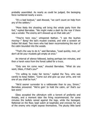 probably assembled. As nearly as could be judged, the besieging
force numbered nearly a score.
It's a bad lookout, said Atwood, we can't count on help from
any of the settlers.
More likely the shooting will bring the whole party from the
fort, replied Barnabas. We might make a dash by the rear if there
was a winder. The enemy ain't showed up on that side yet.
They're here now, whispered Nathan. I see the bushes
moving— Bang! the lad's musket cracked, and with a screech an
Indian fell dead. Two more who had been reconnoitering the rear of
the cabin bounded into the woods.
That's the way to do it, said Barnabas. Load quickly, men, an'
don't all let your muskets get empty at once.
An interval of silence followed, lasting perhaps ten minutes, and
then a harsh voice from the forest called for a truce.
Only one kin come near, shouted Barnabas. What do you
want, Glass, if that's you?
I'm willing to make fair terms, replied the Tory, who was
careful to keep hidden. Come out and give up your arms, and not
one of you shall be hurt.
We'd sooner surrender to a rattlesnake than to you, Simon,
Barnabas answered. We're goin' to hold the cabin, an' that's our
last word.
Glass accepted the ultimatum with a torrent of profanity and
threats, and a moment later the firing recommenced. For some
minutes the bullets rained against the logs, while the besieged,
flattened on the floor, kept watch at loopholes and crevices for any
of the enemy who might expose themselves. The plucky little band
 