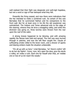 well realized that their fight was desperate and well-nigh hopeless,
but not a word or sign of fear betrayed what they felt.
Presently the firing ceased, and now there were indications that
the foe intended to make a combined rush. So certain of this was
Barnabas that he summoned Nathan and his companions to the
front wall. But for at least once in his life the old woodsman was
outmatched. The Indians and Tories advanced only to the edge of
the clearing, whence they let drive a straggling volley, and while this
diversion was going on, three torches were thrown from the rear
upon the roof of the cabin.
A strong breeze happened to be blowing, and with amazing
rapidity the flames took hold and spread. The roof was soon burned
through in patches, and now the loft floor caught fire. Clouds of
suffocating smoke rolled to the lower room, and a shower of sparks
and blazing embers made the situation unbearable.
It's all up with us here, cried Barnabas, an' there's nothin' left
to do but die fightin'. Come, men, let's open the door, give the devils
a volley, an' make a rush. Each one for hisself arter that, an' mebbe
one or two of us kin reach the woods.
 