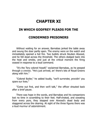 CHAPTER XI
IN WHICH GODFREY PLEADS FOR THE
CONDEMNED PRISONERS
Without waiting for an answer, Barnabas jerked the table away
and swung the door partly open. The enemy were on the watch and
immediately opened a hot fire. Two bullets struck Reuben Atwood,
and he fell dead across the threshold. The others dodged back into
the heat and smoke, and just at the critical moment the firing
ceased in response to a loud command.
It's the Tory colonel hisself, exclaimed Barnabas, as he peeped
through a crevice. He's just arrived, an' there's lots of Royal Greens
along with him.
Colonel Butler, he added loudly, we'll surrender, providin' you
spare our lives.
Come out first, and then we'll talk, the officer shouted back
after a brief pause.
There was hope in the words, and Barnabas and his companions
lost no time in scrambling to their feet. Half-choked, and sweating
from every pore, they stepped over Atwood's dead body and
staggered across the clearing. At sight of the three figures there was
a loud murmur of astonishment.
 