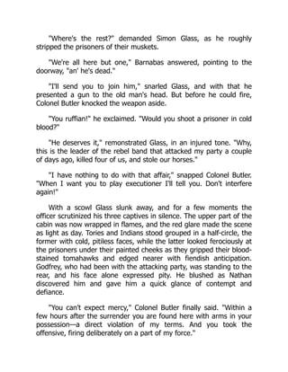 Where's the rest? demanded Simon Glass, as he roughly
stripped the prisoners of their muskets.
We're all here but one, Barnabas answered, pointing to the
doorway, an' he's dead.
I'll send you to join him, snarled Glass, and with that he
presented a gun to the old man's head. But before he could fire,
Colonel Butler knocked the weapon aside.
You ruffian! he exclaimed. Would you shoot a prisoner in cold
blood?
He deserves it, remonstrated Glass, in an injured tone. Why,
this is the leader of the rebel band that attacked my party a couple
of days ago, killed four of us, and stole our horses.
I have nothing to do with that affair, snapped Colonel Butler.
When I want you to play executioner I'll tell you. Don't interfere
again!
With a scowl Glass slunk away, and for a few moments the
officer scrutinized his three captives in silence. The upper part of the
cabin was now wrapped in flames, and the red glare made the scene
as light as day. Tories and Indians stood grouped in a half-circle, the
former with cold, pitiless faces, while the latter looked ferociously at
the prisoners under their painted cheeks as they gripped their blood-
stained tomahawks and edged nearer with fiendish anticipation.
Godfrey, who had been with the attacking party, was standing to the
rear, and his face alone expressed pity. He blushed as Nathan
discovered him and gave him a quick glance of contempt and
defiance.
You can't expect mercy, Colonel Butler finally said. Within a
few hours after the surrender you are found here with arms in your
possession—a direct violation of my terms. And you took the
offensive, firing deliberately on a part of my force.
 