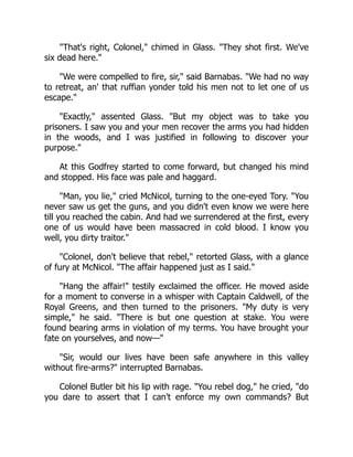 That's right, Colonel, chimed in Glass. They shot first. We've
six dead here.
We were compelled to fire, sir, said Barnabas. We had no way
to retreat, an' that ruffian yonder told his men not to let one of us
escape.
Exactly, assented Glass. But my object was to take you
prisoners. I saw you and your men recover the arms you had hidden
in the woods, and I was justified in following to discover your
purpose.
At this Godfrey started to come forward, but changed his mind
and stopped. His face was pale and haggard.
Man, you lie, cried McNicol, turning to the one-eyed Tory. You
never saw us get the guns, and you didn't even know we were here
till you reached the cabin. And had we surrendered at the first, every
one of us would have been massacred in cold blood. I know you
well, you dirty traitor.
Colonel, don't believe that rebel, retorted Glass, with a glance
of fury at McNicol. The affair happened just as I said.
Hang the affair! testily exclaimed the officer. He moved aside
for a moment to converse in a whisper with Captain Caldwell, of the
Royal Greens, and then turned to the prisoners. My duty is very
simple, he said. There is but one question at stake. You were
found bearing arms in violation of my terms. You have brought your
fate on yourselves, and now—
Sir, would our lives have been safe anywhere in this valley
without fire-arms? interrupted Barnabas.
Colonel Butler bit his lip with rage. You rebel dog, he cried, do
you dare to assert that I can't enforce my own commands? But
 