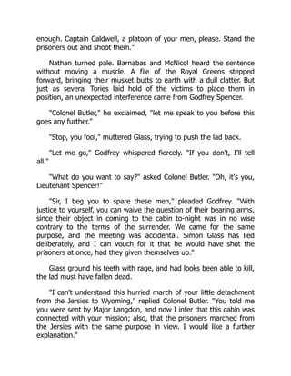 enough. Captain Caldwell, a platoon of your men, please. Stand the
prisoners out and shoot them.
Nathan turned pale. Barnabas and McNicol heard the sentence
without moving a muscle. A file of the Royal Greens stepped
forward, bringing their musket butts to earth with a dull clatter. But
just as several Tories laid hold of the victims to place them in
position, an unexpected interference came from Godfrey Spencer.
Colonel Butler, he exclaimed, let me speak to you before this
goes any further.
Stop, you fool, muttered Glass, trying to push the lad back.
Let me go, Godfrey whispered fiercely. If you don't, I'll tell
all.
What do you want to say? asked Colonel Butler. Oh, it's you,
Lieutenant Spencer!
Sir, I beg you to spare these men, pleaded Godfrey. With
justice to yourself, you can waive the question of their bearing arms,
since their object in coming to the cabin to-night was in no wise
contrary to the terms of the surrender. We came for the same
purpose, and the meeting was accidental. Simon Glass has lied
deliberately, and I can vouch for it that he would have shot the
prisoners at once, had they given themselves up.
Glass ground his teeth with rage, and had looks been able to kill,
the lad must have fallen dead.
I can't understand this hurried march of your little detachment
from the Jersies to Wyoming, replied Colonel Butler. You told me
you were sent by Major Langdon, and now I infer that this cabin was
connected with your mission; also, that the prisoners marched from
the Jersies with the same purpose in view. I would like a further
explanation.
 