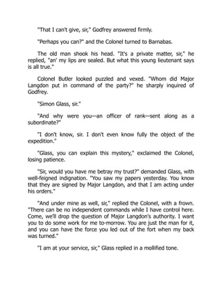 That I can't give, sir, Godfrey answered firmly.
Perhaps you can? and the Colonel turned to Barnabas.
The old man shook his head. It's a private matter, sir, he
replied, an' my lips are sealed. But what this young lieutenant says
is all true.
Colonel Butler looked puzzled and vexed. Whom did Major
Langdon put in command of the party? he sharply inquired of
Godfrey.
Simon Glass, sir.
And why were you—an officer of rank—sent along as a
subordinate?
I don't know, sir. I don't even know fully the object of the
expedition.
Glass, you can explain this mystery, exclaimed the Colonel,
losing patience.
Sir, would you have me betray my trust? demanded Glass, with
well-feigned indignation. You saw my papers yesterday. You know
that they are signed by Major Langdon, and that I am acting under
his orders.
And under mine as well, sir, replied the Colonel, with a frown.
There can be no independent commands while I have control here.
Come, we'll drop the question of Major Langdon's authority. I want
you to do some work for me to-morrow. You are just the man for it,
and you can have the force you led out of the fort when my back
was turned.
I am at your service, sir, Glass replied in a mollified tone.
 