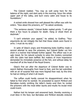 The Colonel nodded. You may as well camp here for the
balance of the night, and start early in the morning. Scour the whole
upper part of the valley, and burn every cabin and house to its
foundations.
A wicked smile showed how well pleased the ruffian was with his
orders. How about the prisoners, sir? he asked carelessly.
The sentence stands, Colonel Butler replied grimly. I will give
them a few hours to prepare for death. Hang or shoot them at
daybreak.
I can't entertain your appeal, he added, to Godfrey. Your
arguments do not mitigate the fact that these rebels were found in
arms. I must do my duty.
In spite of Glass's angry and threatening looks Godfrey made a
second attempt to save the prisoners, but Colonel Butler cut him
short in a manner that forbade further appeal. The officer was in an
ugly mood, for his natural curiosity to solve the mystery connected
with the cabin had been baffled. But matters of more importance
demanded his immediate presence at the fort, and without delay he
marched off at the head of the Royal Greens.
Glass's first act after the departure of Colonel Butler was to
search Nathan thoroughly from head to foot, and the lad submitted
with an air of surprise that was more feigned than real; by this time
he had an inkling of what it all meant.
The ruffian could hardly conceal his disappointment when he
failed to find what he wanted. He proceeded to search McNicol and
Barnabas—luckily omitting the latter's boots—and then he reviled
the prisoners with the most bitter taunts and insults his brutal mind
could invent.
Nathan lost his temper and answered back, thereby receiving a
cruel blow in the face; but Barnabas and McNicol stoically endured
 