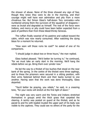 the shower of abuse. None of the three showed any sign of fear,
though they knew they were to die in the morning, and their
courage might well have won admiration and pity from a more
chivalrous foe. But Simon Glass's half-dozen Tory comrades—who
numbered among them the survivors of the squadron of dragoons—
were as brutal and degraded as himself. The rest of the force were
Indians, and mercy or pity could have been better expected from a
pack of panthers than from these blood-thirsty Senecas.
The ruffian finally wearied of his pastime and walked toward the
cabin, which was now nearly consumed. After watching the dying
blaze for a moment he returned.
How soon will those ruins be cool? he asked of one of his
companions.
I should judge in about two or three hours, the man replied.
Glass looked pleased. We'd better be turning in, he continued,
for we must take an early start in the morning. We'll hang the
rebels before we go. Bring them over yonder now.
He led the way to a thicket of low bushes that stood on the near
bank of the spring. In the centre of the thicket were three saplings,
and to these the prisoners were secured in a sitting position, with
their arms fastened behind them and their backs turned to one
another. Having seen that the work was done thoroughly, Glass
departed.
You'd better be praying, you rebels, he said, in a sneering
tone, for your necks will stretch at the first light of dawn.
The night was very warm and the Tories and Indians stretched
themselves in groups amid the thick grass that carpeted the
clearing. A sentry was posted on guard at the thicket, and as he
paced to and fro with loaded musket the upper part of his body was
visible to the captives. They could see no others of the party for the
 