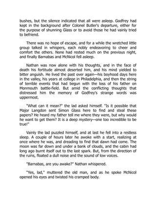 bushes, but the silence indicated that all were asleep. Godfrey had
kept in the background after Colonel Butler's departure, either for
the purpose of shunning Glass or to avoid those he had vainly tried
to befriend.
There was no hope of escape, and for a while the wretched little
group talked in whispers, each nobly endeavoring to cheer and
comfort the others. None had rested much on the previous night,
and finally Barnabas and McNicol fell asleep.
Nathan was now alone with his thoughts, and in the face of
death his fortitude almost deserted him, and his mind yielded to
bitter anguish. He lived the past over again—his boyhood days here
in the valley, his years at college in Philadelphia, and then the string
of terrible events that had begun with the loss of his father on
Monmouth battle-field. But amid the conflicting thoughts that
distressed him the memory of Godfrey's strange words was
uppermost.
What can it mean? the lad asked himself. Is it possible that
Major Langdon sent Simon Glass here to find and steal these
papers? He heard my father tell me where they were, but why would
he want to get them? It is a deep mystery—one too incredible to be
true!
Vainly the lad puzzled himself, and at last he fell into a restless
sleep. A couple of hours later he awoke with a start, realizing at
once where he was, and dreading to find that dawn had come. The
moon was far down and under a bank of clouds, and the cabin had
long ago burnt itself out to the last spark. But, from the direction of
the ruins, floated a dull noise and the sound of low voices.
Barnabas, are you awake? Nathan whispered.
Yes, lad, muttered the old man, and as he spoke McNicol
opened his eyes and twisted his cramped body.
 