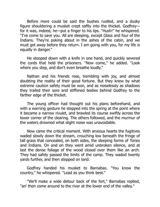 Before more could be said the bushes rustled, and a dusky
figure shouldering a musket crept softly into the thicket. Godfrey—
for it was, indeed, he—put a finger to his lips. Hush! he whispered.
I've come to save you. All are sleeping, except Glass and four of the
Indians. They're poking about in the ashes of the cabin, and we
must get away before they return. I am going with you, for my life is
equally in danger.
He stooped down with a knife in one hand, and quickly severed
the cords that held the prisoners. Now come, he added. Look
where you step, and don't even breathe loudly.
Nathan and his friends rose, trembling with joy, and almost
doubting the reality of their good fortune. But they knew by what
extreme caution safety must be won, and as noiselessly as shadows
they trailed their sore and stiffened bodies behind Godfrey to the
farther edge of the thicket.
The young officer had thought out his plans beforehand, and
with a warning gesture he stepped into the spring at the point where
it became a narrow rivulet, and brawled its course swiftly across the
lower corner of the clearing. The others followed, and the murmur of
the waters drowned what slight noise was unavoidable.
Now came the critical moment. With anxious hearts the fugitives
waded slowly down the stream, crouching low beneath the fringe of
tall grass that concealed, on both sides, the sleeping forms of Tories
and Indians. On and on they went amid unbroken silence, and at
last the dense foliage of the wood closed over them like an arch.
They had safely passed the limits of the camp. They waded twenty
yards further, and then stepped on land.
Godfrey handed his musket to Barnabas. You know the
country, he whispered. Lead as you think best.
We'll make a wide detour back of the fort, Barnabas replied,
an' then come around to the river at the lower end of the valley.
 