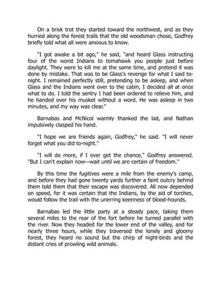 On a brisk trot they started toward the northwest, and as they
hurried along the forest trails that the old woodsman chose, Godfrey
briefly told what all were anxious to know.
I got awake a bit ago, he said, and heard Glass instructing
four of the worst Indians to tomahawk you people just before
daylight. They were to kill me at the same time, and pretend it was
done by mistake. That was to be Glass's revenge for what I said to-
night. I remained perfectly still, pretending to be asleep, and when
Glass and the Indians went over to the cabin, I decided all at once
what to do. I told the sentry I had been ordered to relieve him, and
he handed over his musket without a word. He was asleep in two
minutes, and my way was clear.
Barnabas and McNicol warmly thanked the lad, and Nathan
impulsively clasped his hand.
I hope we are friends again, Godfrey, he said. I will never
forget what you did to-night.
I will do more, if I ever get the chance, Godfrey answered.
But I can't explain now—wait until we are certain of freedom.
By this time the fugitives were a mile from the enemy's camp,
and before they had gone twenty yards further a faint outcry behind
them told them that their escape was discovered. All now depended
on speed, for it was certain that the Indians, by the aid of torches,
would follow the trail with the unerring keenness of blood-hounds.
Barnabas led the little party at a steady pace, taking them
several miles to the rear of the fort before he turned parallel with
the river. Now they headed for the lower end of the valley, and for
nearly three hours, while they traversed the lonely and gloomy
forest, they heard no sound but the chirp of night-birds and the
distant cries of prowling wild animals.
 