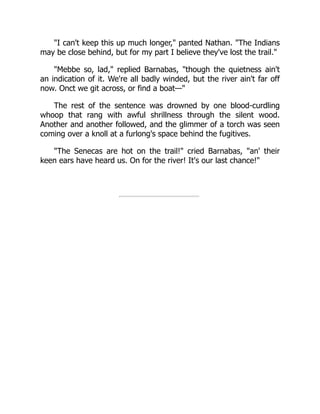 I can't keep this up much longer, panted Nathan. The Indians
may be close behind, but for my part I believe they've lost the trail.
Mebbe so, lad, replied Barnabas, though the quietness ain't
an indication of it. We're all badly winded, but the river ain't far off
now. Onct we git across, or find a boat—
The rest of the sentence was drowned by one blood-curdling
whoop that rang with awful shrillness through the silent wood.
Another and another followed, and the glimmer of a torch was seen
coming over a knoll at a furlong's space behind the fugitives.
The Senecas are hot on the trail! cried Barnabas, an' their
keen ears have heard us. On for the river! It's our last chance!
 