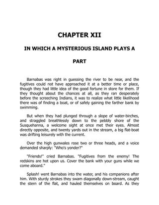 CHAPTER XII
IN WHICH A MYSTERIOUS ISLAND PLAYS A
PART
Barnabas was right in guessing the river to be near, and the
fugitives could not have approached it at a better time or place,
though they had little idea of the good fortune in store for them. If
they thought about the chances at all, as they ran desperately
before the screeching Indians, it was to realize what little likelihood
there was of finding a boat, or of safely gaining the farther bank by
swimming.
But when they had plunged through a slope of water-birches,
and straggled breathlessly down to the pebbly shore of the
Susquehanna, a welcome sight at once met their eyes. Almost
directly opposite, and twenty yards out in the stream, a big flat-boat
was drifting leisurely with the current.
Over the high gunwales rose two or three heads, and a voice
demanded sharply: Who's yonder?
Friends! cried Barnabas. Fugitives from the enemy! The
redskins are hot upon us. Cover the bank with your guns while we
come aboard.
Splash! went Barnabas into the water, and his companions after
him. With sturdy strokes they swam diagonally down-stream, caught
the stern of the flat, and hauled themselves on board. As they
 