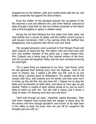 dropped low on the bottom, yells and musket-shots split the air, and
bullets rained like hail against the thick timbers.
From the shelter of the elevated bulwark the occupants of the
flat returned a cool and effective fire, and when Nathan ventured to
peep through a loop-hole he saw two Indians prostrate on the beach
and a third struggling in agony in shallow water.
During the lull that followed the first volley from both sides, the
boat drifted over a course of rapids, and the swifter current swung it
well toward mid-stream. With a few parting shots the baffled foes
disappeared, and a peaceful calm fell on river and wood.
The escaped prisoners were surprised to find Morgan Proud and
Abel Cutbush on board the flat. The latter's wife and child were with
him, and another member of the party was a negro named Cato.
Mrs. Cutbush was a hardy type of the colonial women of the time,
and her six-year-old daughter, Molly, had not even whimpered during
the brief fight.
It's a good thing we happened to be here, said Proud, when
he had gleaned their thrilling story from the fugitives, and it's all
owin' to chance, too. I waited a bit after you left, and as no one
came along I pushed down to Wilkesbarre. The people had all fled
except Cato here, and Cutbush and his family, and they were tryin'
to tinker up this old flat—the only boat left. I helped 'em to stop the
leaks and rig bulwarks on both sides, and about an hour ago we got
started. There's a couple of other parties ahead of us, but we aren't
likely to ketch up with 'em. This old craft is heavy, and it draws a
heap of water. I'm thinking we'll stick now and then.
We'll pull through all right, cheerfully replied Barnabas. Now
that them redskins have turned back the danger is about over, for
the enemy will have enough plunderin' and burnin' to do right here
in the valley to keep 'em busy. How are you off for weapons? We
brought just one with us.
 