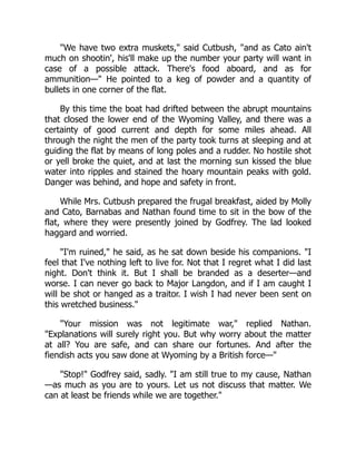 We have two extra muskets, said Cutbush, and as Cato ain't
much on shootin', his'll make up the number your party will want in
case of a possible attack. There's food aboard, and as for
ammunition— He pointed to a keg of powder and a quantity of
bullets in one corner of the flat.
By this time the boat had drifted between the abrupt mountains
that closed the lower end of the Wyoming Valley, and there was a
certainty of good current and depth for some miles ahead. All
through the night the men of the party took turns at sleeping and at
guiding the flat by means of long poles and a rudder. No hostile shot
or yell broke the quiet, and at last the morning sun kissed the blue
water into ripples and stained the hoary mountain peaks with gold.
Danger was behind, and hope and safety in front.
While Mrs. Cutbush prepared the frugal breakfast, aided by Molly
and Cato, Barnabas and Nathan found time to sit in the bow of the
flat, where they were presently joined by Godfrey. The lad looked
haggard and worried.
I'm ruined, he said, as he sat down beside his companions. I
feel that I've nothing left to live for. Not that I regret what I did last
night. Don't think it. But I shall be branded as a deserter—and
worse. I can never go back to Major Langdon, and if I am caught I
will be shot or hanged as a traitor. I wish I had never been sent on
this wretched business.
Your mission was not legitimate war, replied Nathan.
Explanations will surely right you. But why worry about the matter
at all? You are safe, and can share our fortunes. And after the
fiendish acts you saw done at Wyoming by a British force—
Stop! Godfrey said, sadly. I am still true to my cause, Nathan
—as much as you are to yours. Let us not discuss that matter. We
can at least be friends while we are together.
 