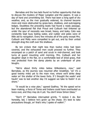 Barnabas and the two lads found no further opportunity that day
to discuss the mystery of Major Langdon and the papers. It was a
day of hard and unremitting toil. There had been a long spell of dry
weather, and, as the river gradually widened, its channel became
more and more obstructed by grass-bars, shallows, and outcropping
ledges. Doubtless the preceding boats had found a ready passage,
but the abandoned flat that Proud and Cutbush had tinkered up
under the spur of necessity was broad, heavy, and leaky. Cato was
constantly kept busy bailing water, and rudder and poles were of
little aid to navigation. Every few minutes all of the party except Mrs.
Cutbush and Molly were compelled to get out, and by their united
strength drag the craft over the shallows.
By ten o'clock that night less than twelve miles had been
covered, and the exhausted men could proceed no further. They
encamped on a patch of sand and scrub in mid-channel, and took
turns at guard mounting until morning. Mrs. Cutbush and her
daughter slept in the flat, on a comfortable bed of dried grass, that
was protected from the damp planks by an underlayer of pine
boughs.
We're about thirty miles below Wilkesbarre, now, said
Barnabas, as the journey was resumed after breakfast, an' it's a
good twenty miles yet to the main river, where we'll strike deep
water an' the shelter of the lower forts. If I thought the wadin' and
haulin' was to last another day I'd suggest we take to footin' it on
shore.
It would be a wise plan, agreed Godfrey. At the speed we've
been making, a force of Tories and Indians could have overhauled us
twice over, and they may do it yet. You don't know Simon Glass.
Don't I? Barnabas interrupted grimly. I reckon I do. But
honestly, lad, I believe he's given up the chase. It's best to take
precautions though, an' that's why I spoke of walkin'.
 
