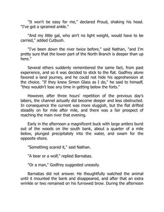 It won't be easy for me, declared Proud, shaking his head.
I've got a sprained ankle.
And my little gal, who ain't no light weight, would have to be
carried, added Cutbush.
I've been down the river twice before, said Nathan, and I'm
pretty sure that the lower part of the North Branch is deeper than up
here.
Several others suddenly remembered the same fact, from past
experience, and so it was decided to stick to the flat. Godfrey alone
favored a land journey, and he could not hide his apprehension at
the choice. If they knew Simon Glass as I do, he said to himself,
they wouldn't lose any time in getting below the forts.
However, after three hours' repetition of the previous day's
labors, the channel actually did become deeper and less obstructed.
In consequence the current was more sluggish, but the flat drifted
steadily on for mile after mile, and there was a fair prospect of
reaching the main river that evening.
Early in the afternoon a magnificent buck with large antlers burst
out of the woods on the south bank, about a quarter of a mile
below, plunged precipitately into the water, and swam for the
opposite shore.
Something scared it, said Nathan.
A bear or a wolf, replied Barnabas.
Or a man, Godfrey suggested uneasily.
Barnabas did not answer. He thoughtfully watched the animal
until it mounted the bank and disappeared, and after that an extra
wrinkle or two remained on his furrowed brow. During the afternoon
 