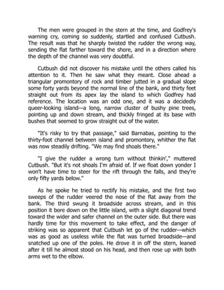 The men were grouped in the stern at the time, and Godfrey's
warning cry, coming so suddenly, startled and confused Cutbush.
The result was that he sharply twisted the rudder the wrong way,
sending the flat farther toward the shore, and in a direction where
the depth of the channel was very doubtful.
Cutbush did not discover his mistake until the others called his
attention to it. Then he saw what they meant. Close ahead a
triangular promontory of rock and timber jutted in a gradual slope
some forty yards beyond the normal line of the bank, and thirty feet
straight out from its apex lay the island to which Godfrey had
reference. The location was an odd one, and it was a decidedly
queer-looking island—a long, narrow cluster of bushy pine trees,
pointing up and down stream, and thickly fringed at its base with
bushes that seemed to grow straight out of the water.
It's risky to try that passage, said Barnabas, pointing to the
thirty-foot channel between island and promontory, whither the flat
was now steadily drifting. We may find shoals there.
I give the rudder a wrong turn without thinkin', muttered
Cutbush. But it's not shoals I'm afraid of. If we float down yonder I
won't have time to steer for the rift through the falls, and they're
only fifty yards below.
As he spoke he tried to rectify his mistake, and the first two
sweeps of the rudder veered the nose of the flat away from the
bank. The third swung it broadside across stream, and in this
position it bore down on the little island, with a slight diagonal trend
toward the wider and safer channel on the outer side. But there was
hardly time for this movement to take effect, and the danger of
striking was so apparent that Cutbush let go of the rudder—which
was as good as useless while the flat was turned broadside—and
snatched up one of the poles. He drove it in off the stern, leaned
after it till he almost stood on his head, and then rose up with both
arms wet to the elbow.
 