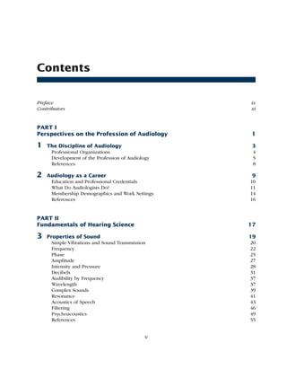 Contents
Preface ix
Contributors xi
PART I
Perspectives on the Profession of Audiology 1
1 The Discipline of Audiology 3
Professional Organizations 4
Development of the Profession of Audiology 5
References 8
2 Audiology as a Career 9
Education and Professional Credentials 10
What Do Audiologists Do? 11
Membership Demographics and Work Settings 14
References 16
PART II
Fundamentals of Hearing Science 17
3 Properties of Sound 19
Simple Vibrations and Sound Transmission 20
Frequency 22
Phase 25
Amplitude 27
Intensity and Pressure 28
Decibels 31
Audibility by Frequency 37
Wavelength 37
Complex Sounds 39
Resonance 41
Acoustics of Speech 43
Filtering 46
Psychoacoustics 49
References 55
v
 